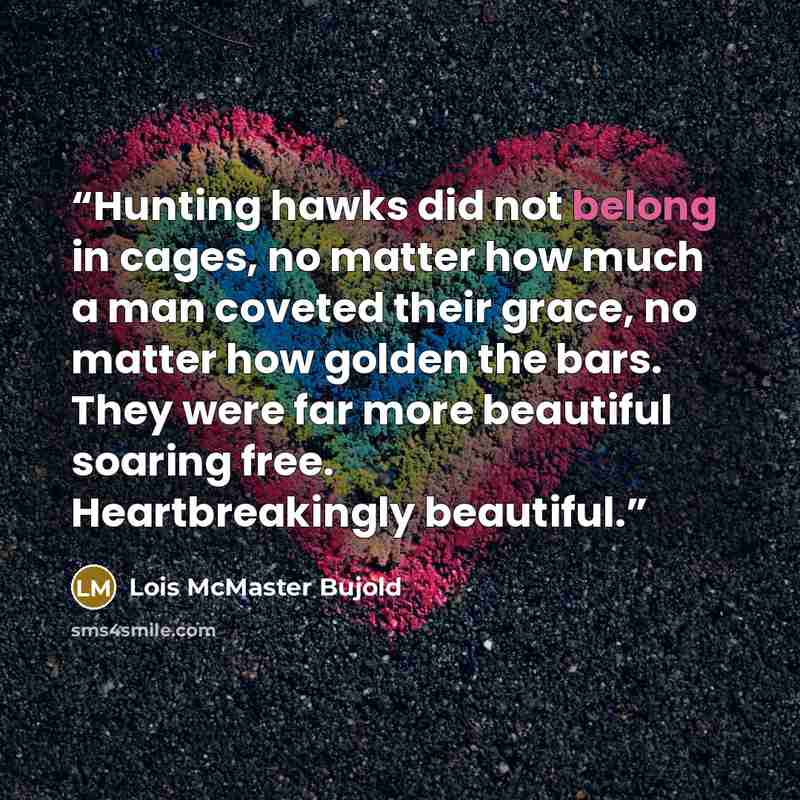“Hunting hawks did not belong in cages, no matter how much a man coveted their grace, no matter how golden the bars. They were far more beautiful soaring free. Heartbreakingly beautiful.” quote by Lois McMaster Bujold