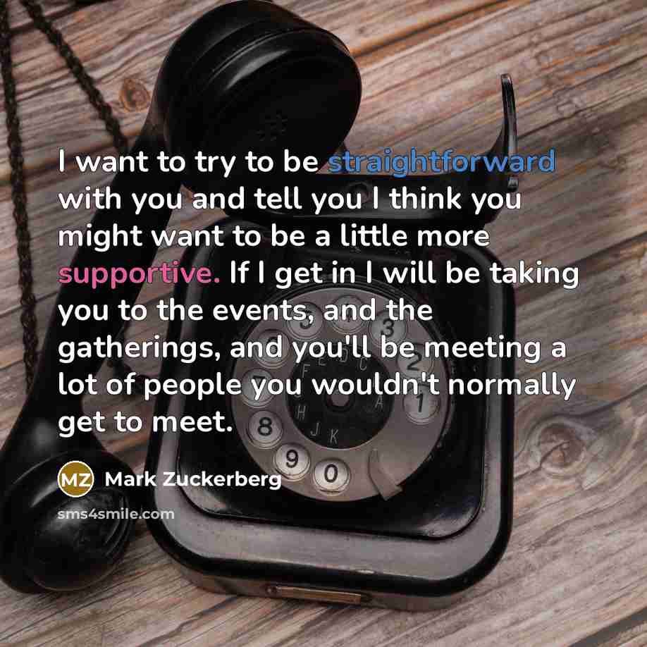 “I want to try to be straightforward with you and tell you I think you might want to be a little more supportive. If I get in I will be taking you to the events, and the gatherings, and you'll be meeting a lot of people you wouldn't normally get to meet.” quote by Mark Zuckerberg
