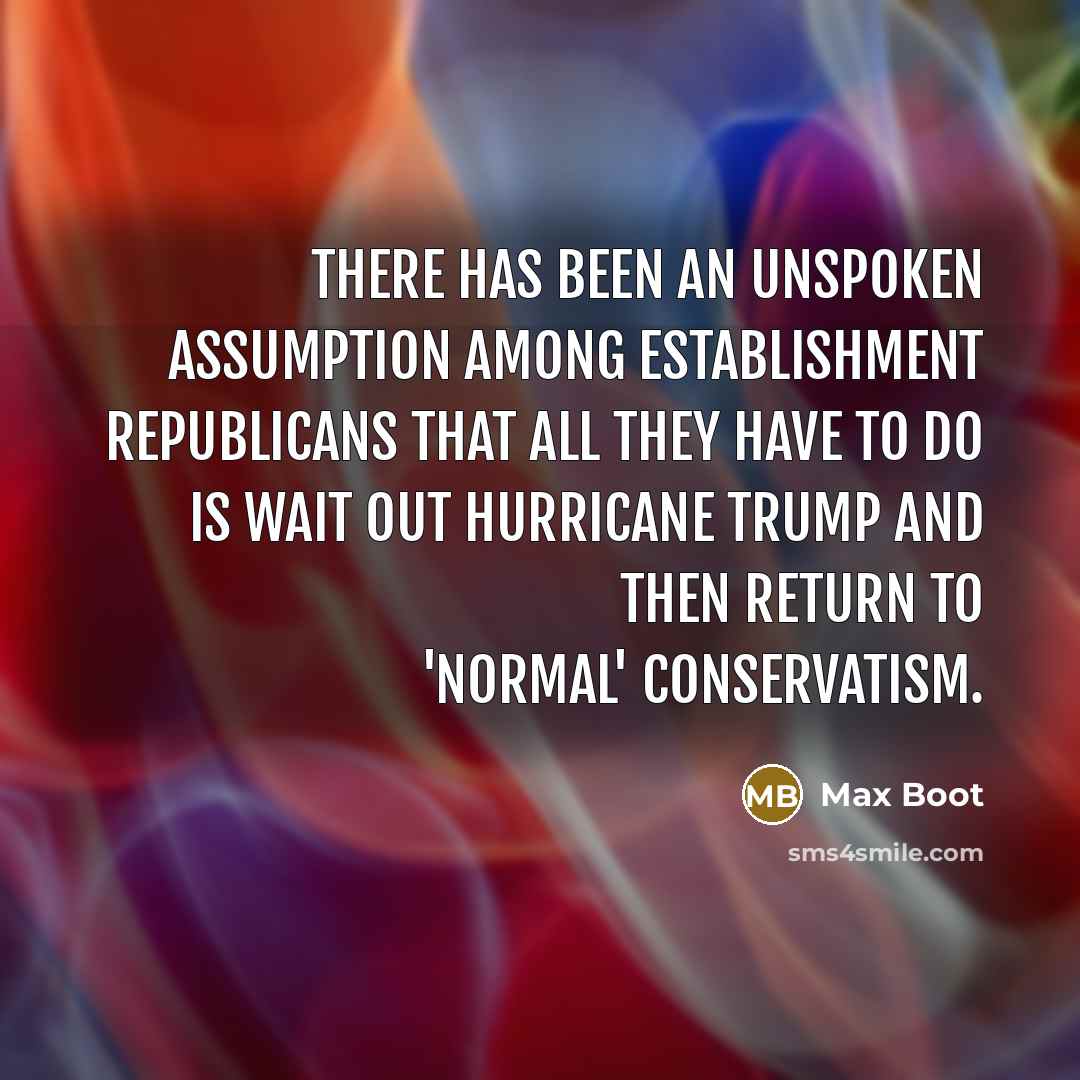 “There has been an unspoken assumption among establishment Republicans that all they have to do is wait out Hurricane Trump and then return to 'normal' conservatism.” quote by Max Boot