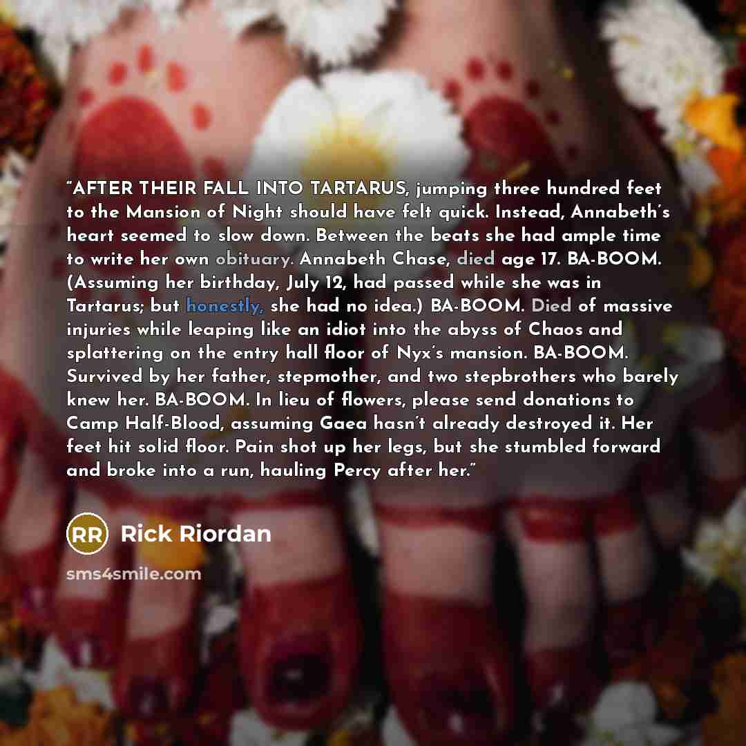 “AFTER THEIR FALL INTO TARTARUS, jumping three hundred feet to the Mansion of Night should have felt quick. Instead, Annabeth’s heart seemed to slow down. Between the beats she had ample time to write her own obituary. Annabeth Chase, died age 17. BA-BOOM. (Assuming her birthday, July 12, had…” quote by Rick Riordan