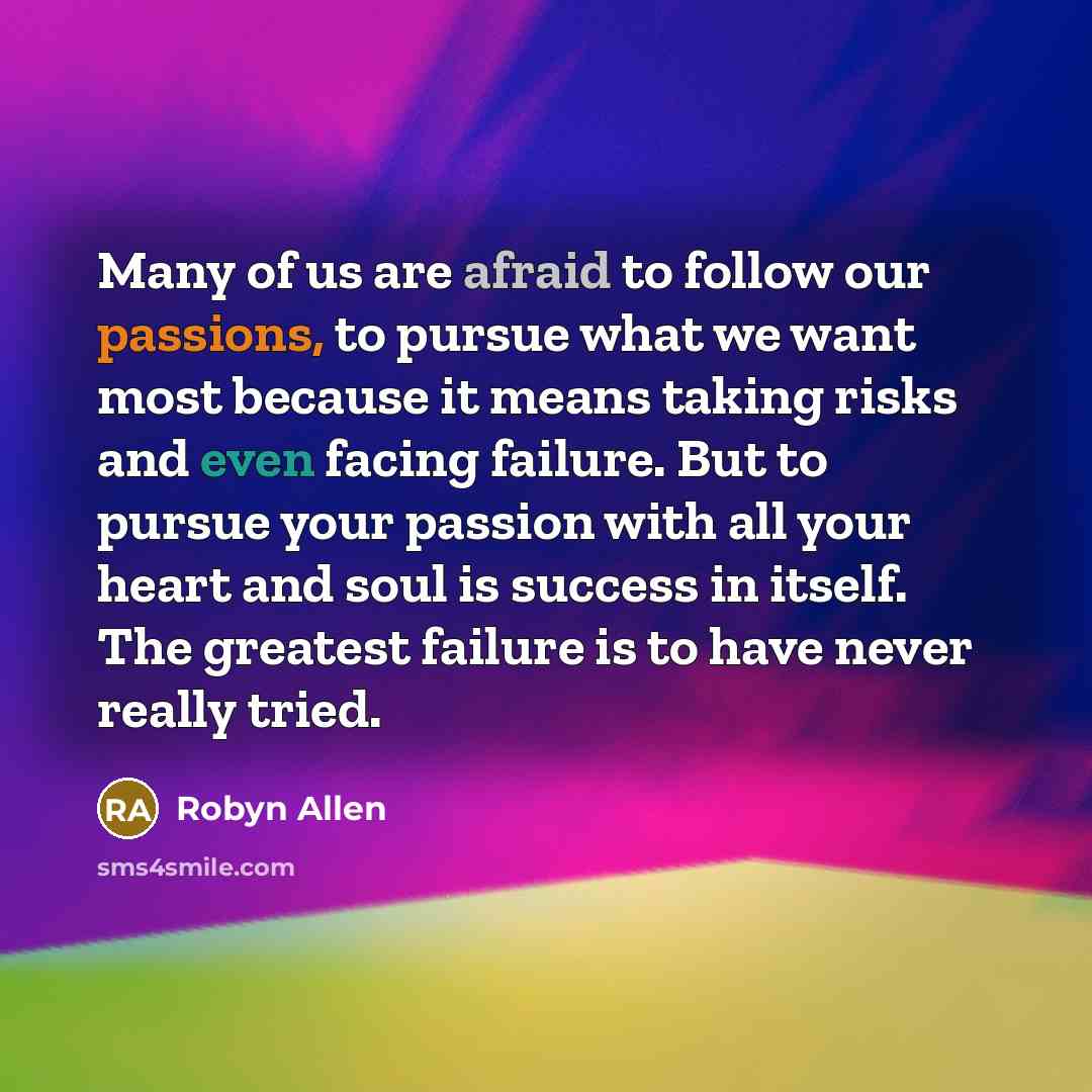 “Many of us are afraid to follow our passions, to pursue what we want most because it means taking risks and even facing failure. But to pursue your passion with all your heart and soul is success in itself. The greatest failure is to have never really tried.” quote by Robyn Allen