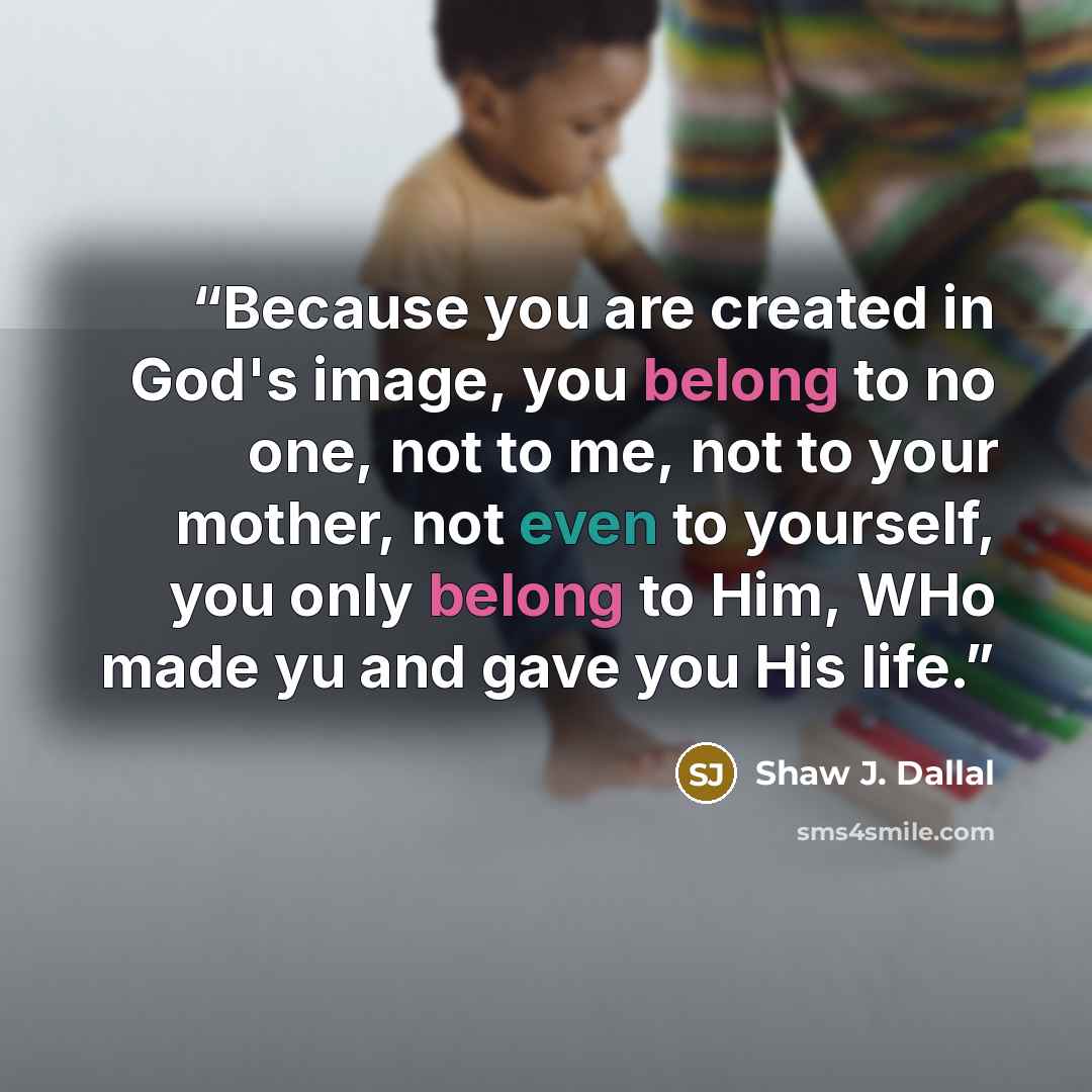 “Because you are created in God's image, you belong to no one, not to me, not to your mother, not even to yourself, you only belong to Him, WHo made yu and gave you His life.” quote by Shaw J. Dallal