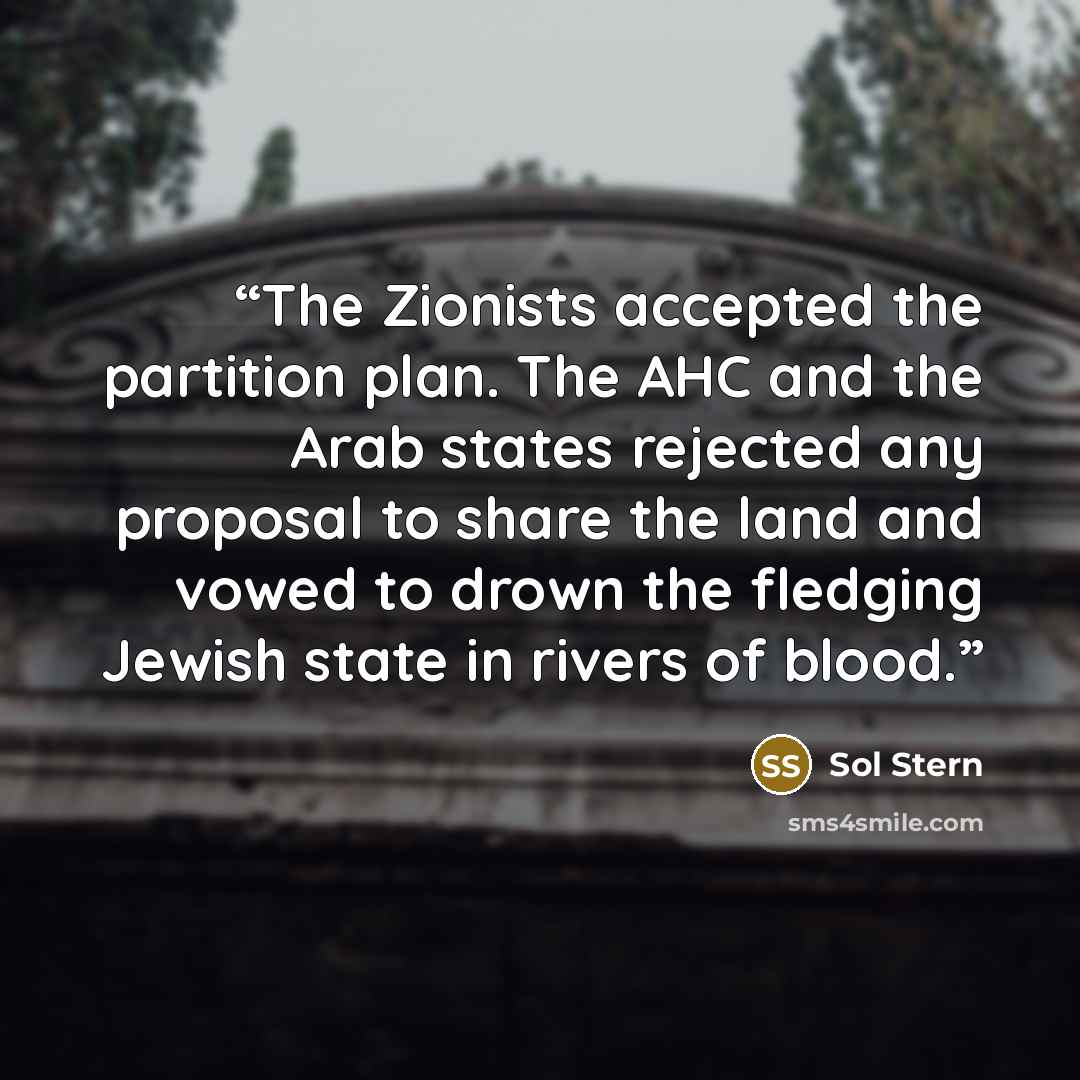 “The Zionists accepted the partition plan. The AHC and the Arab states rejected any proposal to share the land and vowed to drown the fledging Jewish state in rivers of blood.” quote by Sol Stern