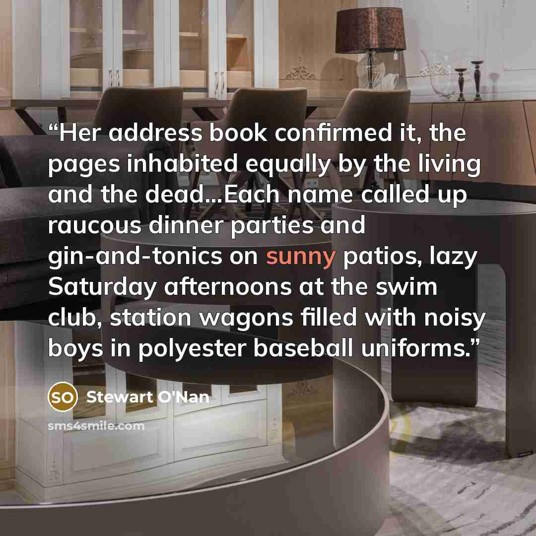 “Her address book confirmed it, the pages inhabited equally by the living and the dead…Each name called up raucous dinner parties and gin-and-tonics on sunny patios, lazy Saturday afternoons at the swim club, station wagons filled with noisy boys in polyester baseball uniforms.” quote by Stewart O'Nan