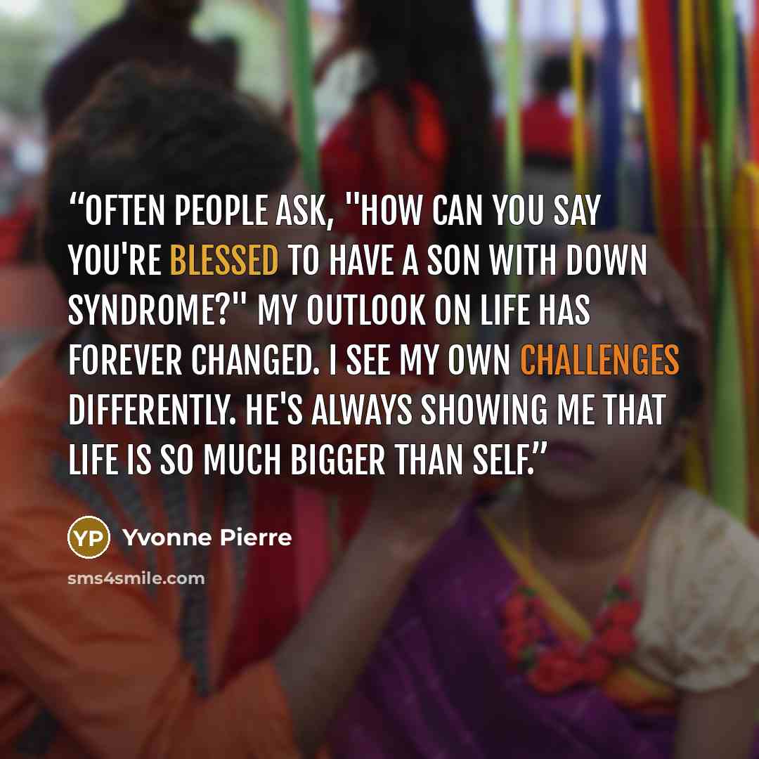 “Often people ask, "How can you say you're blessed to have a son with Down syndrome?" My outlook on life has forever changed. I see my own challenges differently. He's always showing me that life is so much bigger than self.” quote by Yvonne Pierre