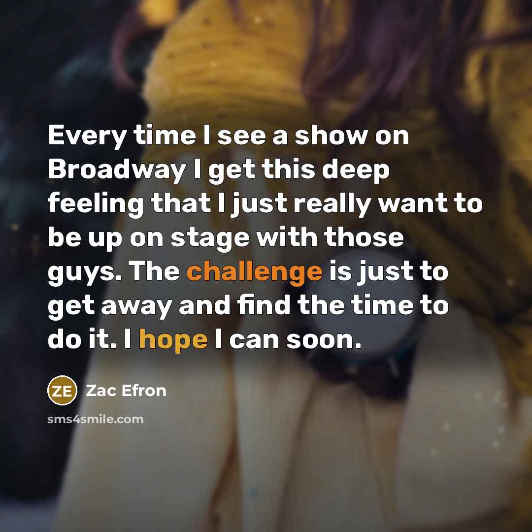 “Every time I see a show on Broadway I get this deep feeling that I just really want to be up on stage with those guys. The challenge is just to get away and find the time to do it. I hope I can soon.” quote by Zac Efron