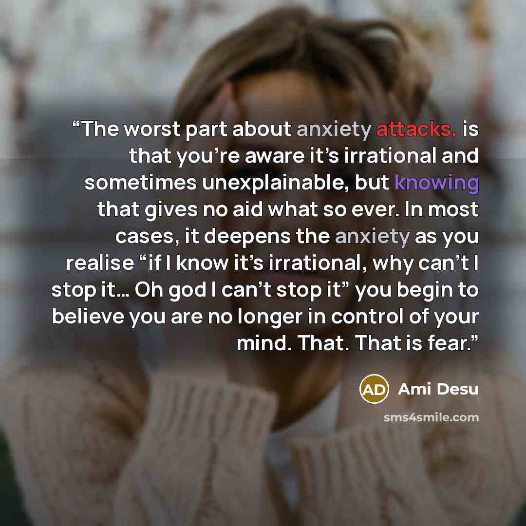 “The worst part about anxiety attacks, is that you’re aware it’s irrational and sometimes unexplainable, but knowing that gives no aid what so ever. In most cases, it deepens the anxiety as you realise “if I know it’s irrational, why can’t I stop it… Oh god I can’t stop it” you begin to believe you…” quote by Ami Desu
