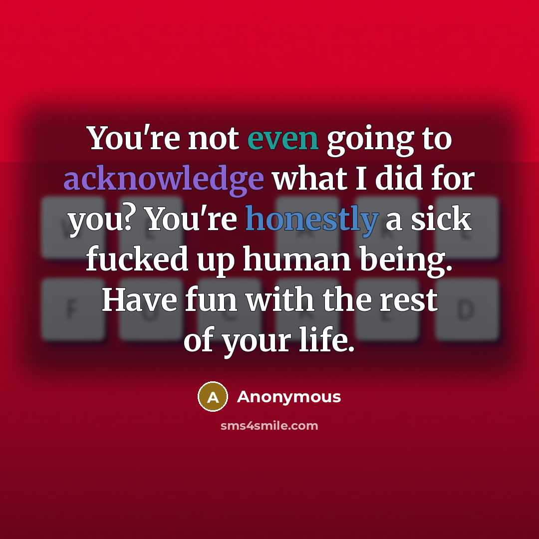 “You're not even going to acknowledge what I did for you? You're honestly a sick fucked up human being. Have fun with the rest of your life.” quote by Anonymous