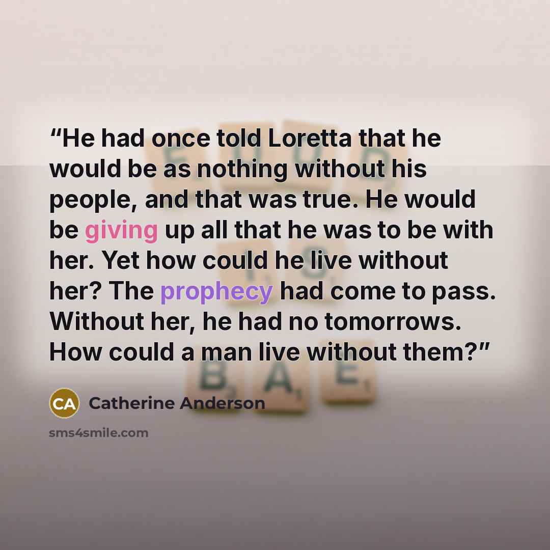 “He had once told Loretta that he would be as nothing without his people, and that was true. He would be giving up all that he was to be with her. Yet how could he live without her? The prophecy had come to pass. Without her, he had no tomorrows. How could a man live without them?” quote by Catherine Anderson