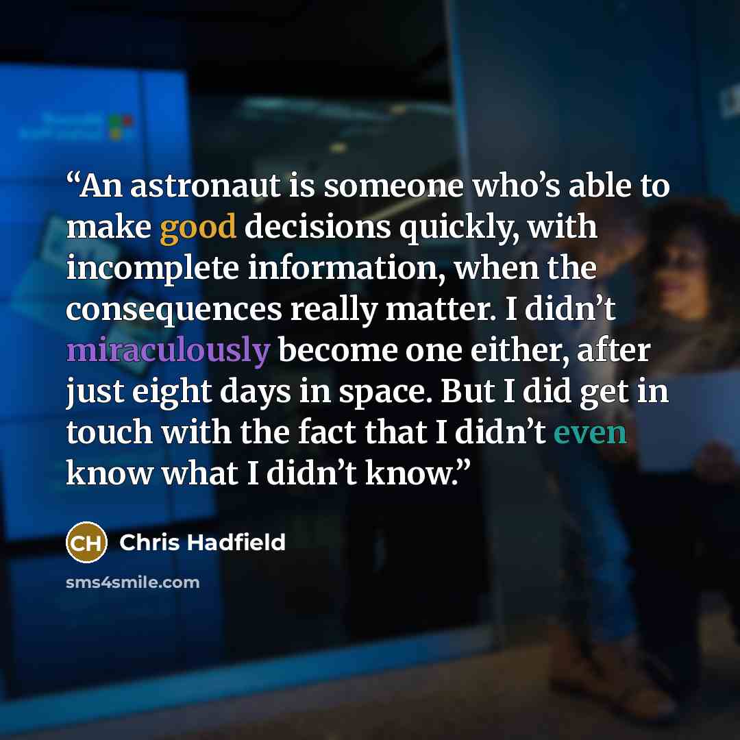 “An astronaut is someone who’s able to make good decisions quickly, with incomplete information, when the consequences really matter. I didn’t miraculously become one either, after just eight days in space. But I did get in touch with the fact that I didn’t even know what I didn’t know.” quote by Chris Hadfield
