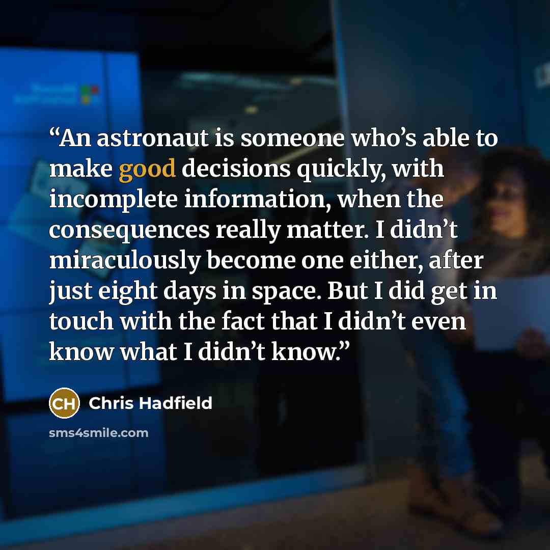 “An astronaut is someone who’s able to make good decisions quickly, with incomplete information, when the consequences really matter. I didn’t miraculously become one either, after just eight days in space. But I did get in touch with the fact that I didn’t even know what I didn’t know.” quote by Chris Hadfield
