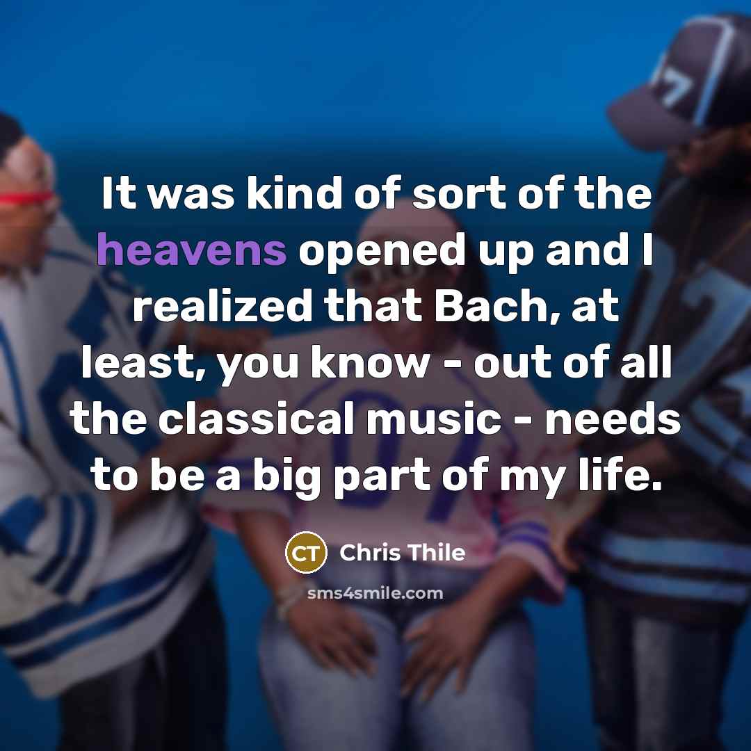 “It was kind of sort of the heavens opened up and I realized that Bach, at least, you know - out of all the classical music - needs to be a big part of my life.” quote by Chris Thile