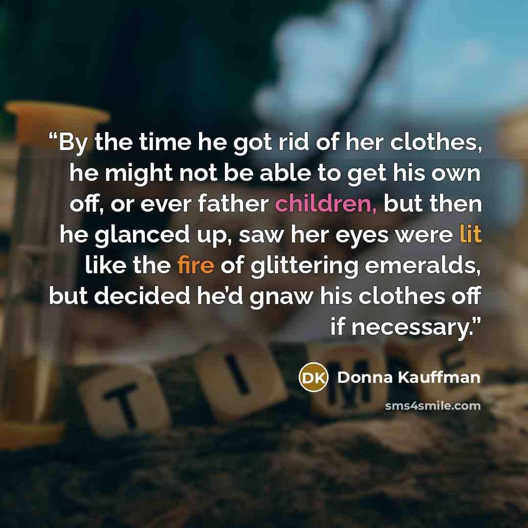 “By the time he got rid of her clothes, he might not be able to get his own off, or ever father children, but then he glanced up, saw her eyes were lit like the fire of glittering emeralds, but decided he’d gnaw his clothes off if necessary.” quote by Donna Kauffman