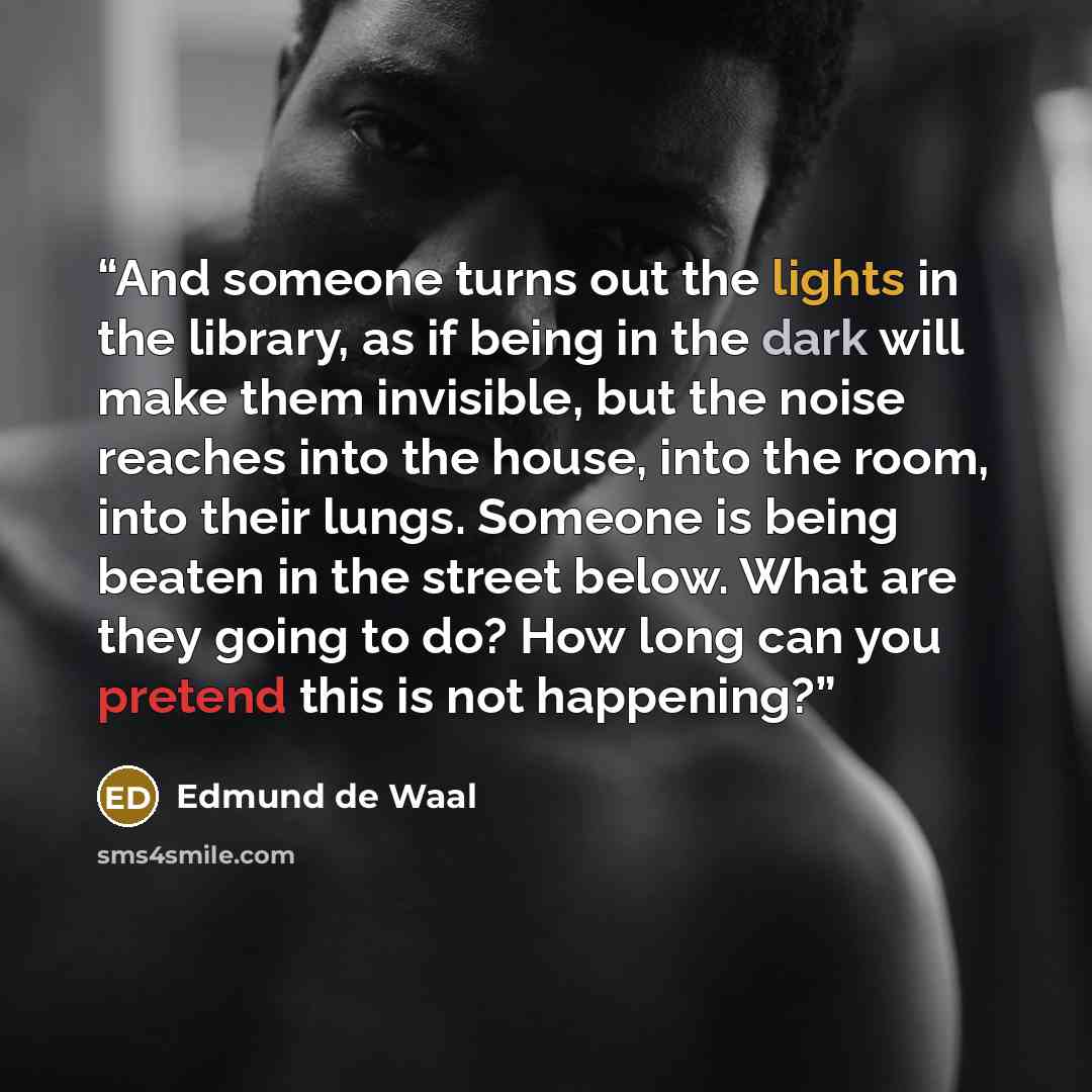 “And someone turns out the lights in the library, as if being in the dark will make them invisible, but the noise reaches into the house, into the room, into their lungs. Someone is being beaten in the street below. What are they going to do? How long can you pretend this is not happening?” quote by Edmund de Waal