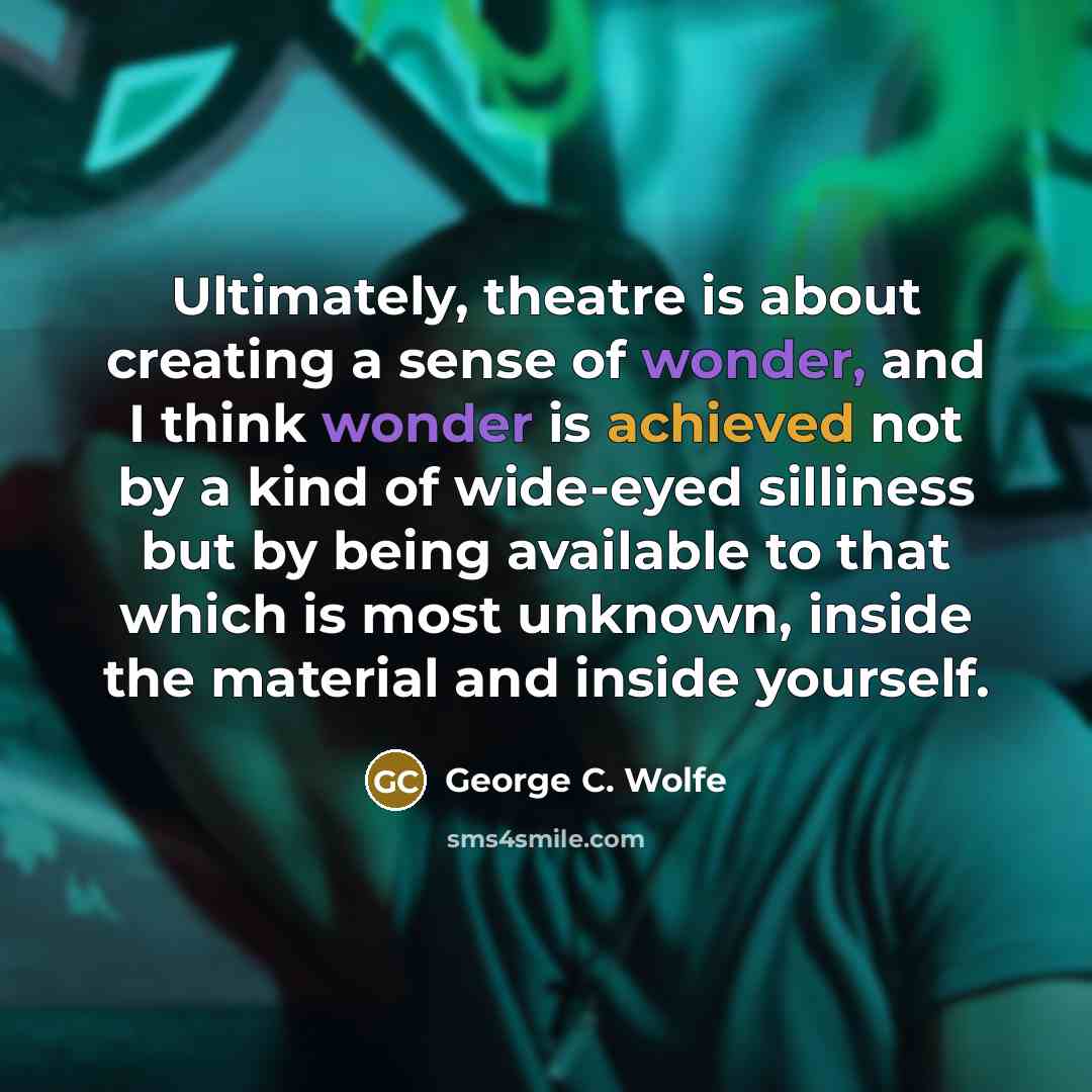 “Ultimately, theatre is about creating a sense of wonder, and I think wonder is achieved not by a kind of wide-eyed silliness but by being available to that which is most unknown, inside the material and inside yourself.” quote by George C. Wolfe