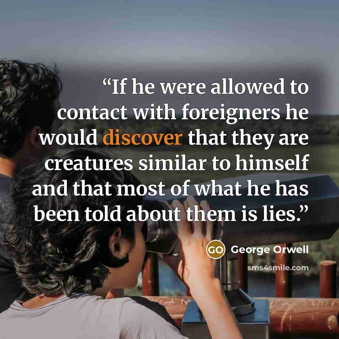 “If he were allowed to contact with foreigners he would discover that they are creatures similar to himself and that most of what he has been told about them is lies.” quote by George Orwell