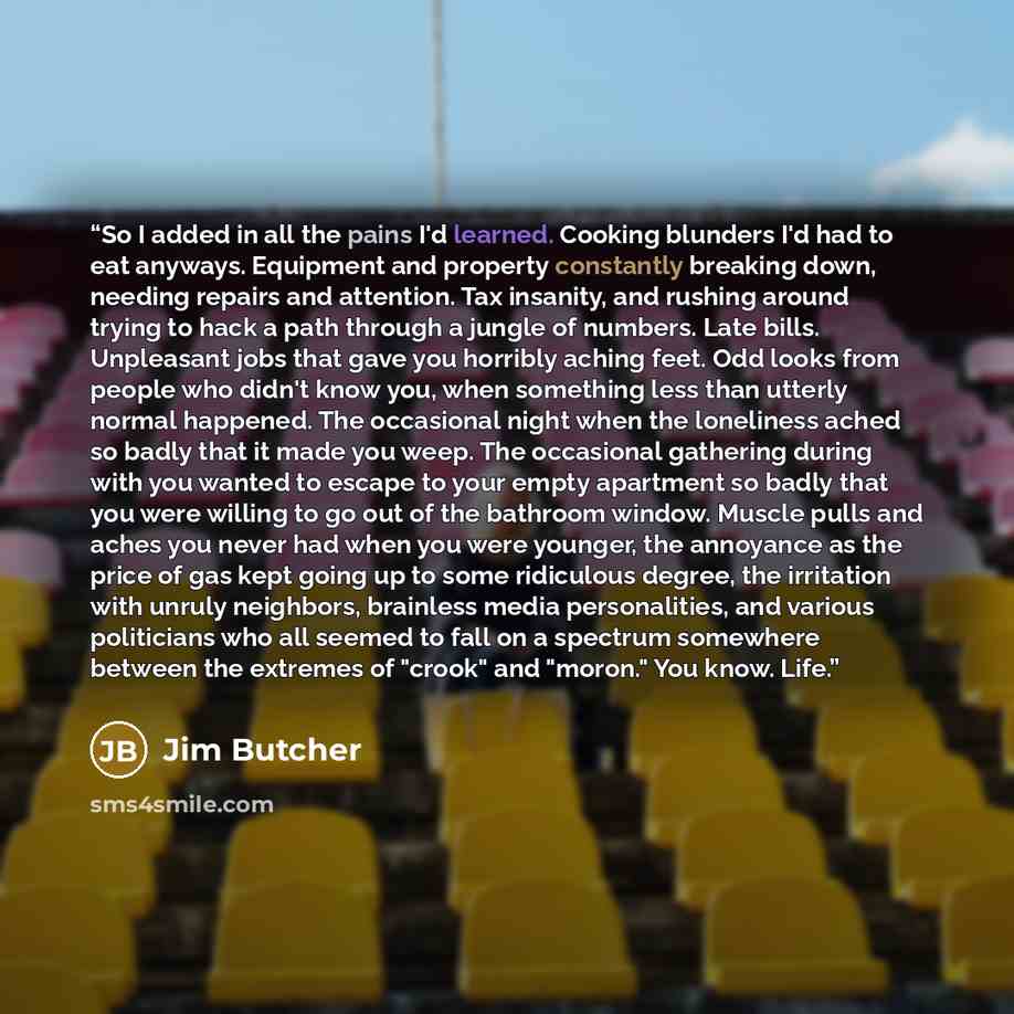“So I added in all the pains I'd learned. Cooking blunders I'd had to eat anyways. Equipment and property constantly breaking down, needing repairs and attention. Tax insanity, and rushing around trying to hack a path through a jungle of numbers. Late bills. Unpleasant jobs that gave you horribly…” quote by Jim Butcher