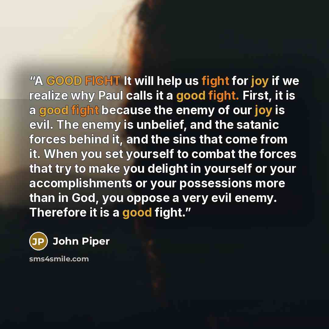 “A GOOD FIGHT It will help us fight for joy if we realize why Paul calls it a good fight. First, it is a good fight because the enemy of our joy is evil. The enemy is unbelief, and the satanic forces behind it, and the sins that come from it. When you set yourself to combat the forces that try to…” quote by John Piper