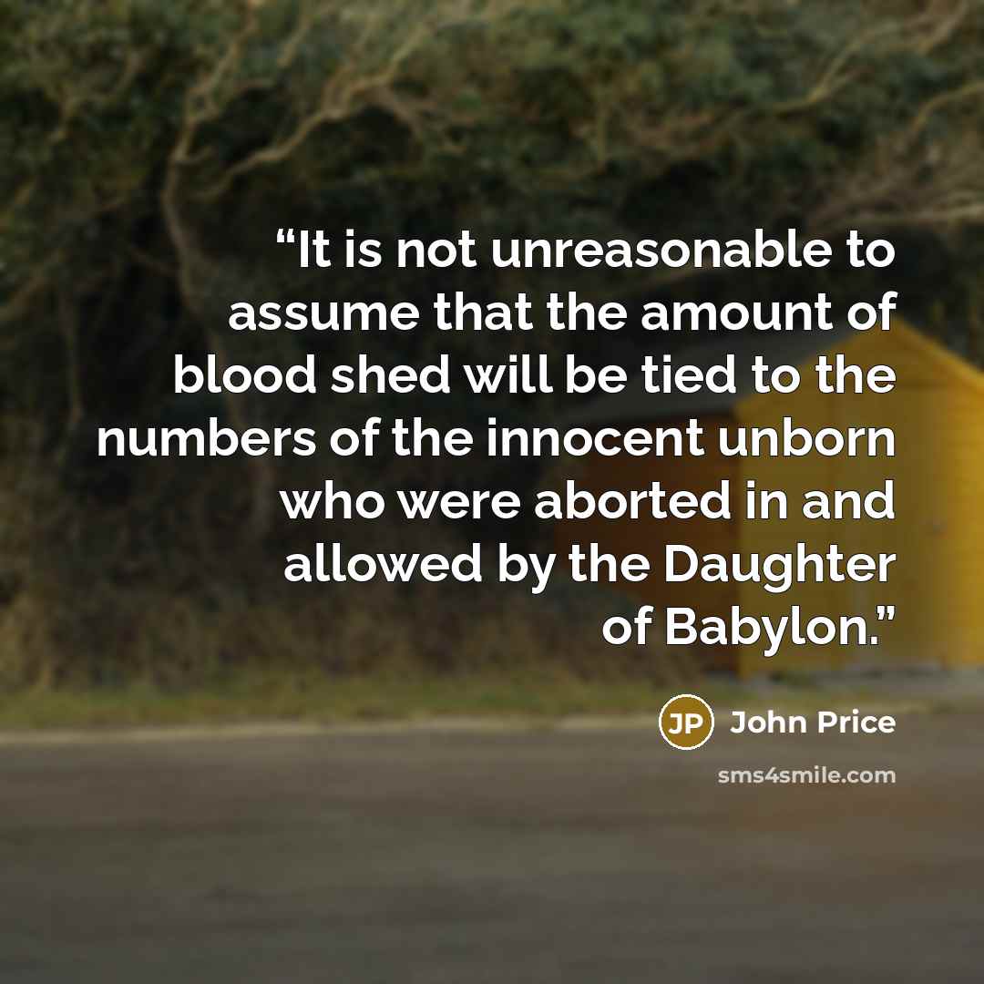 “It is not unreasonable to assume that the amount of blood shed will be tied to the numbers of the innocent unborn who were aborted in and allowed by the Daughter of Babylon.” quote by John Price