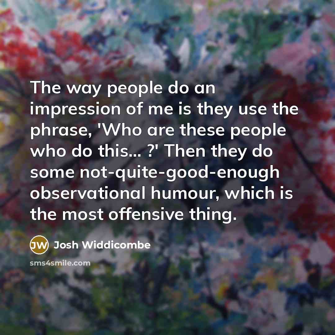 “The way people do an impression of me is they use the phrase, 'Who are these people who do this... ?' Then they do some not-quite-good-enough observational humour, which is the most offensive thing.” quote by Josh Widdicombe
