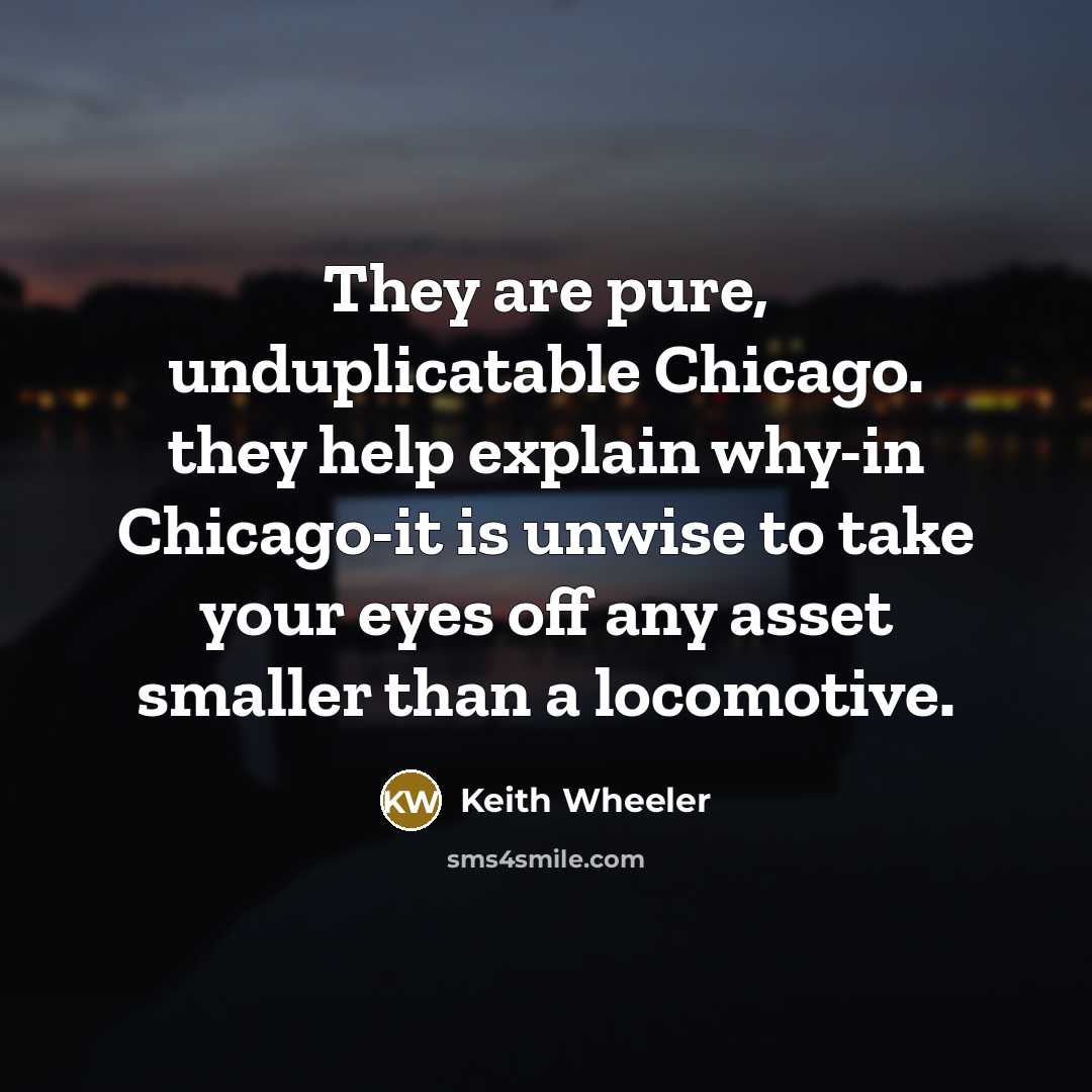 “They are pure, unduplicatable Chicago. they help explain why-in Chicago-it is unwise to take your eyes off any asset smaller than a locomotive.” quote by Keith Wheeler