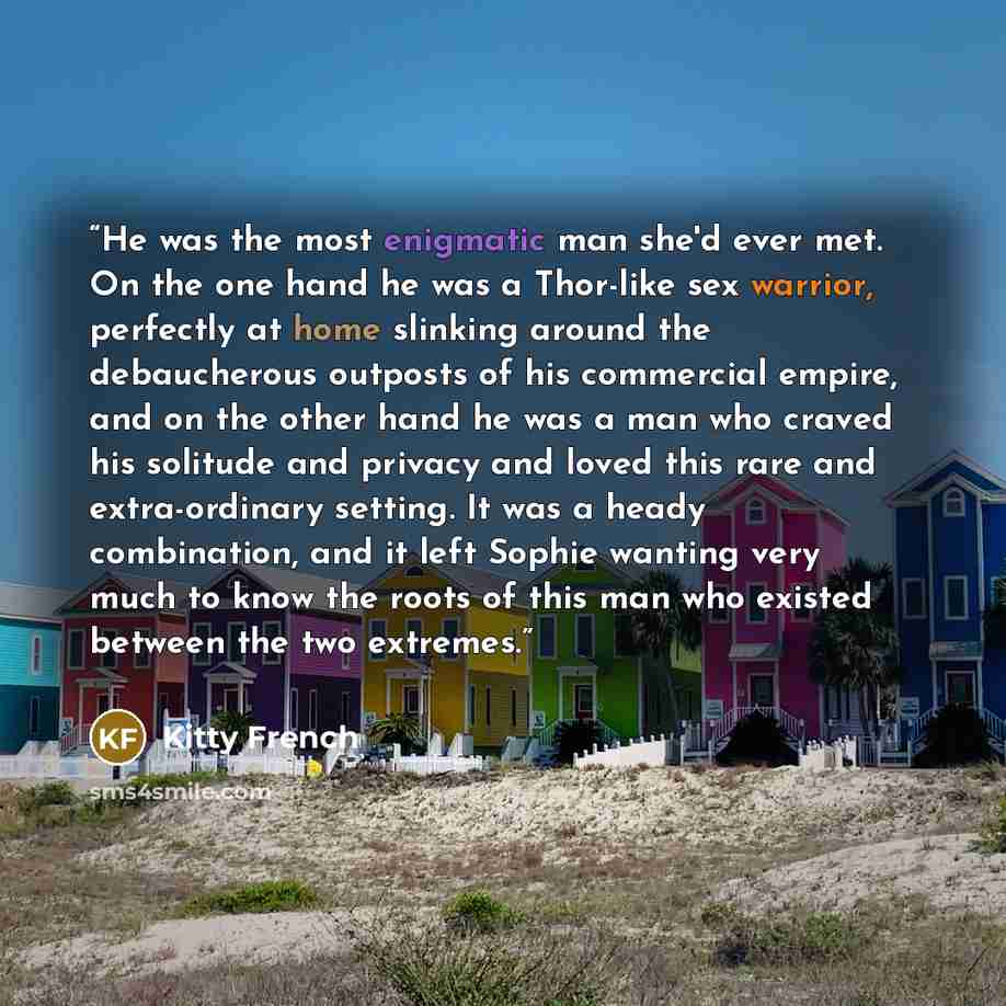 “He was the most enigmatic man she'd ever met. On the one hand he was a Thor-like sex warrior, perfectly at home slinking around the debaucherous outposts of his commercial empire, and on the other hand he was a man who craved his solitude and privacy and loved this rare and extra-ordinary setting…” quote by Kitty French