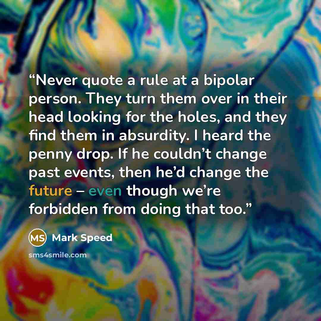 “Never quote a rule at a bipolar person. They turn them over in their head looking for the holes, and they find them in absurdity. I heard the penny drop. If he couldn’t change past events, then he’d change the future – even though we’re forbidden from doing that too.” quote by Mark Speed