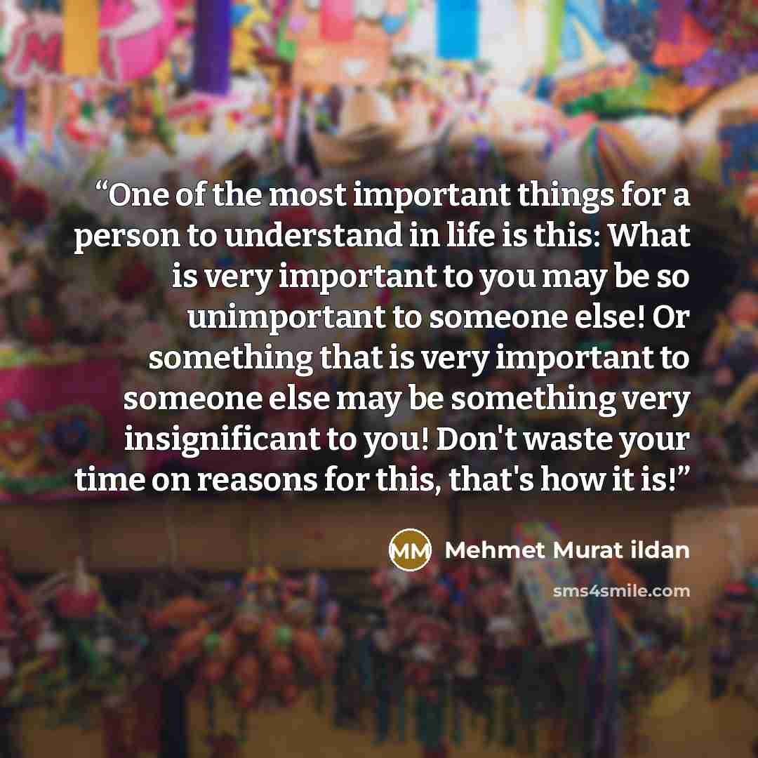 “One of the most important things for a person to understand in life is this: What is very important to you may be so unimportant to someone else! Or something that is very important to someone else may be something very insignificant to you! Don't waste your time on reasons for this, that's how it…” quote by Mehmet Murat ildan