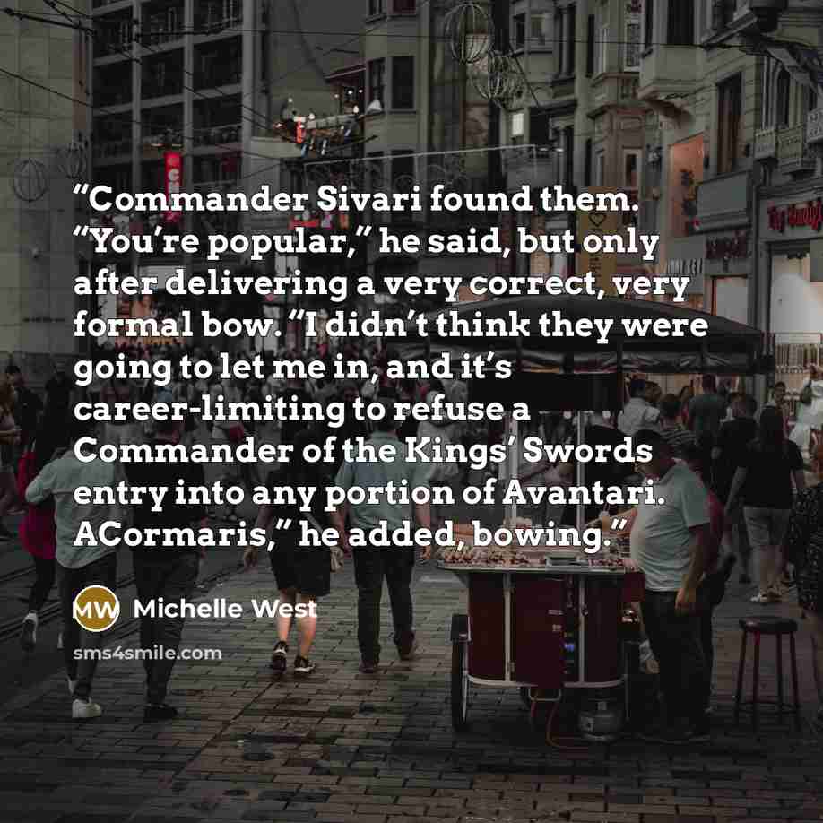 “Commander Sivari found them. “You’re popular,” he said, but only after delivering a very correct, very formal bow. “I didn’t think they were going to let me in, and it’s career-limiting to refuse a Commander of the Kings’ Swords entry into any portion of Avantari. ACormaris,” he added, bowing.” quote by Michelle West