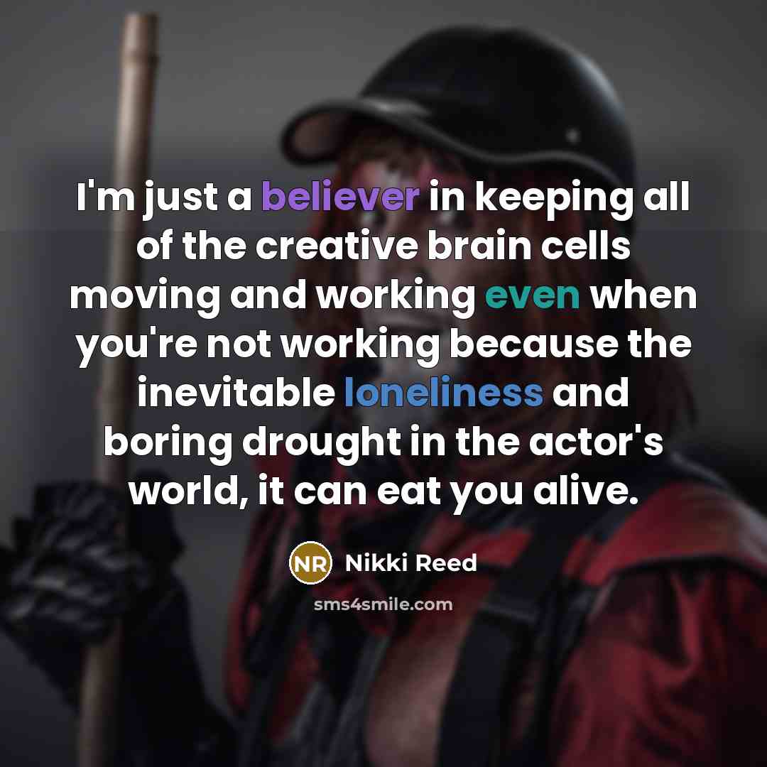 “I'm just a believer in keeping all of the creative brain cells moving and working even when you're not working because the inevitable loneliness and boring drought in the actor's world, it can eat you alive.” quote by Nikki Reed
