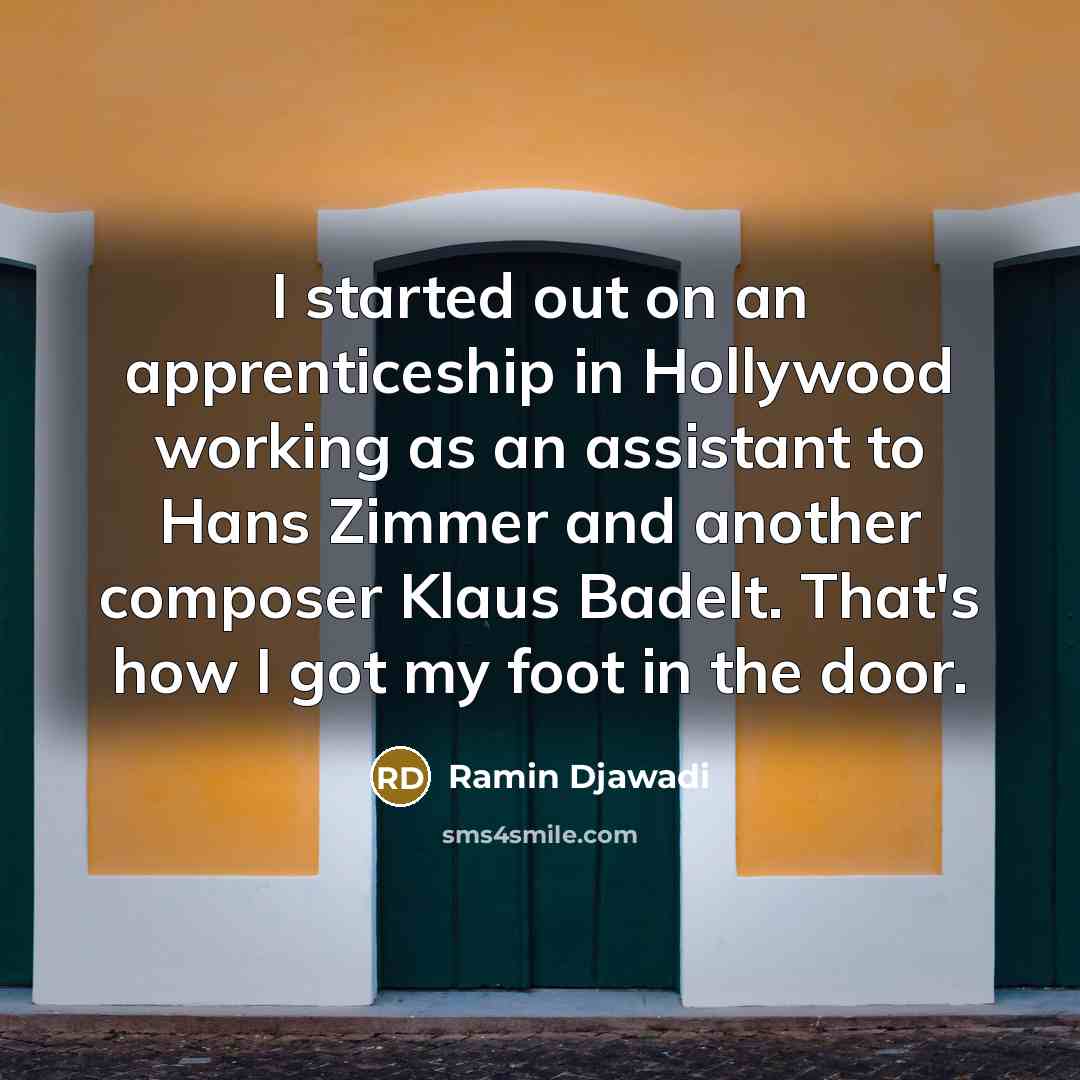 “I started out on an apprenticeship in Hollywood working as an assistant to Hans Zimmer and another composer Klaus Badelt. That's how I got my foot in the door.” quote by Ramin Djawadi