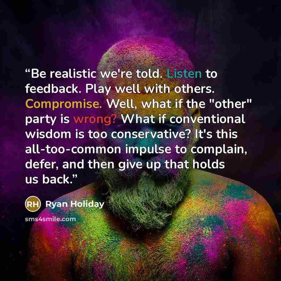 “Be realistic we're told. Listen to feedback. Play well with others. Compromise. Well, what if the "other" party is wrong? What if conventional wisdom is too conservative? It's this all-too-common impulse to complain, defer, and then give up that holds us back.” quote by Ryan Holiday