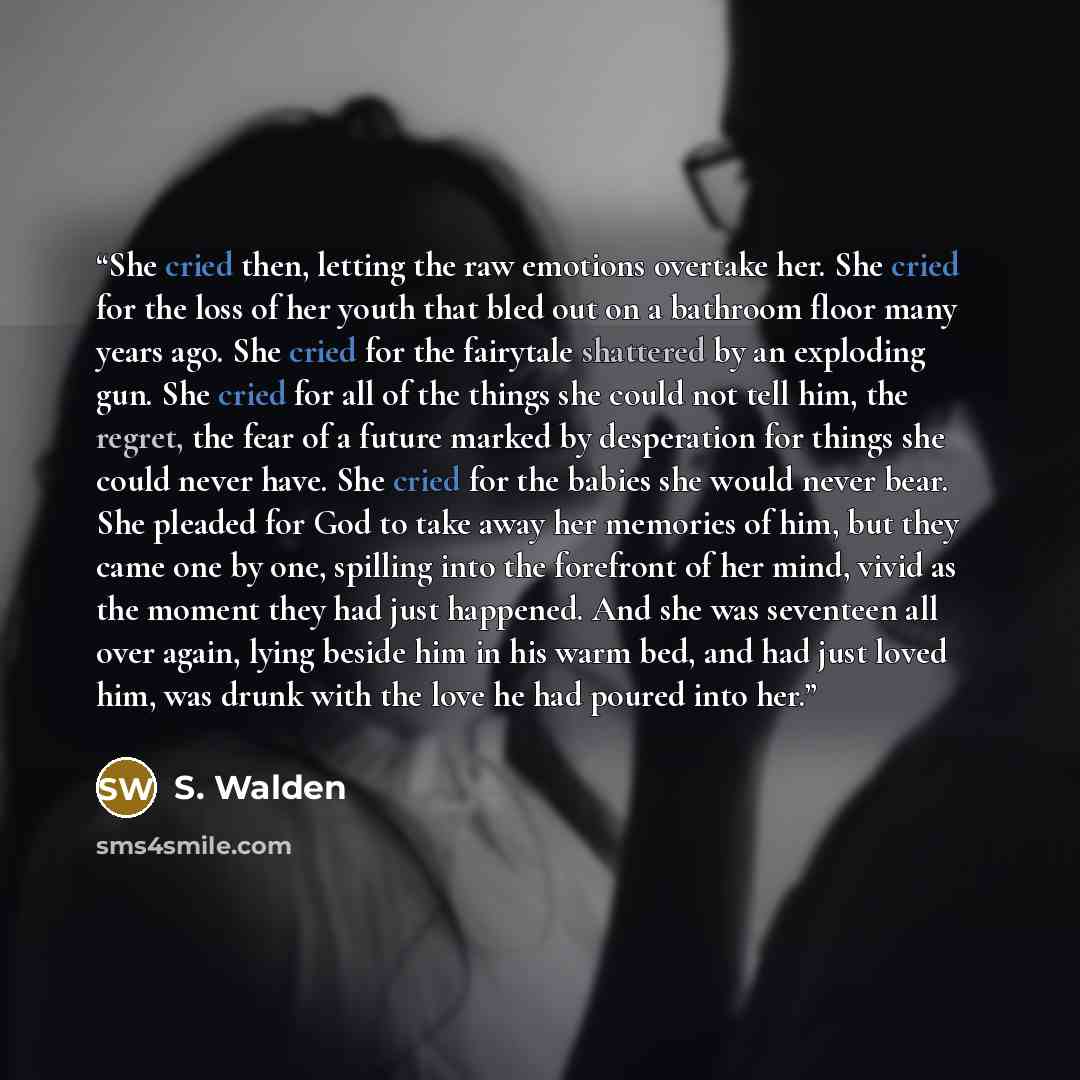 “She cried then, letting the raw emotions overtake her. She cried for the loss of her youth that bled out on a bathroom floor many years ago. She cried for the fairytale shattered by an exploding gun. She cried for all of the things she could not tell him, the regret, the fear of a future marked by…” quote by S. Walden