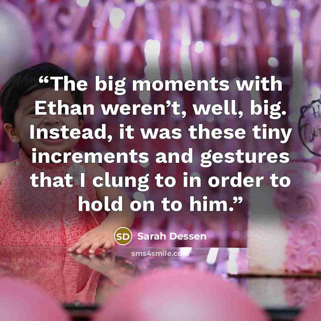 “The big moments with Ethan weren’t, well, big. Instead, it was these tiny increments and gestures that I clung to in order to hold on to him.” quote by Sarah Dessen