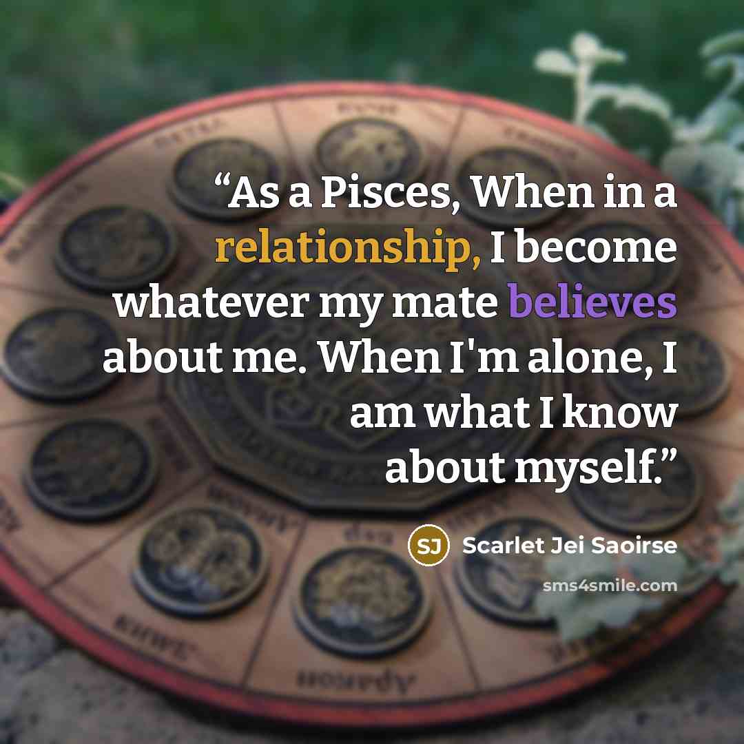 “As a Pisces, When in a relationship, I become whatever my mate believes about me. When I'm alone, I am what I know about myself.” quote by Scarlet Jei Saoirse