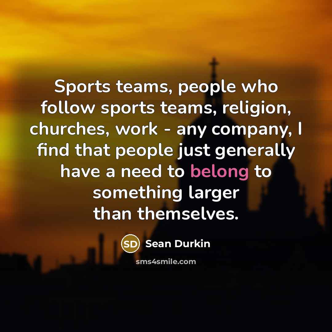 “Sports teams, people who follow sports teams, religion, churches, work - any company, I find that people just generally have a need to belong to something larger than themselves.” quote by Sean Durkin