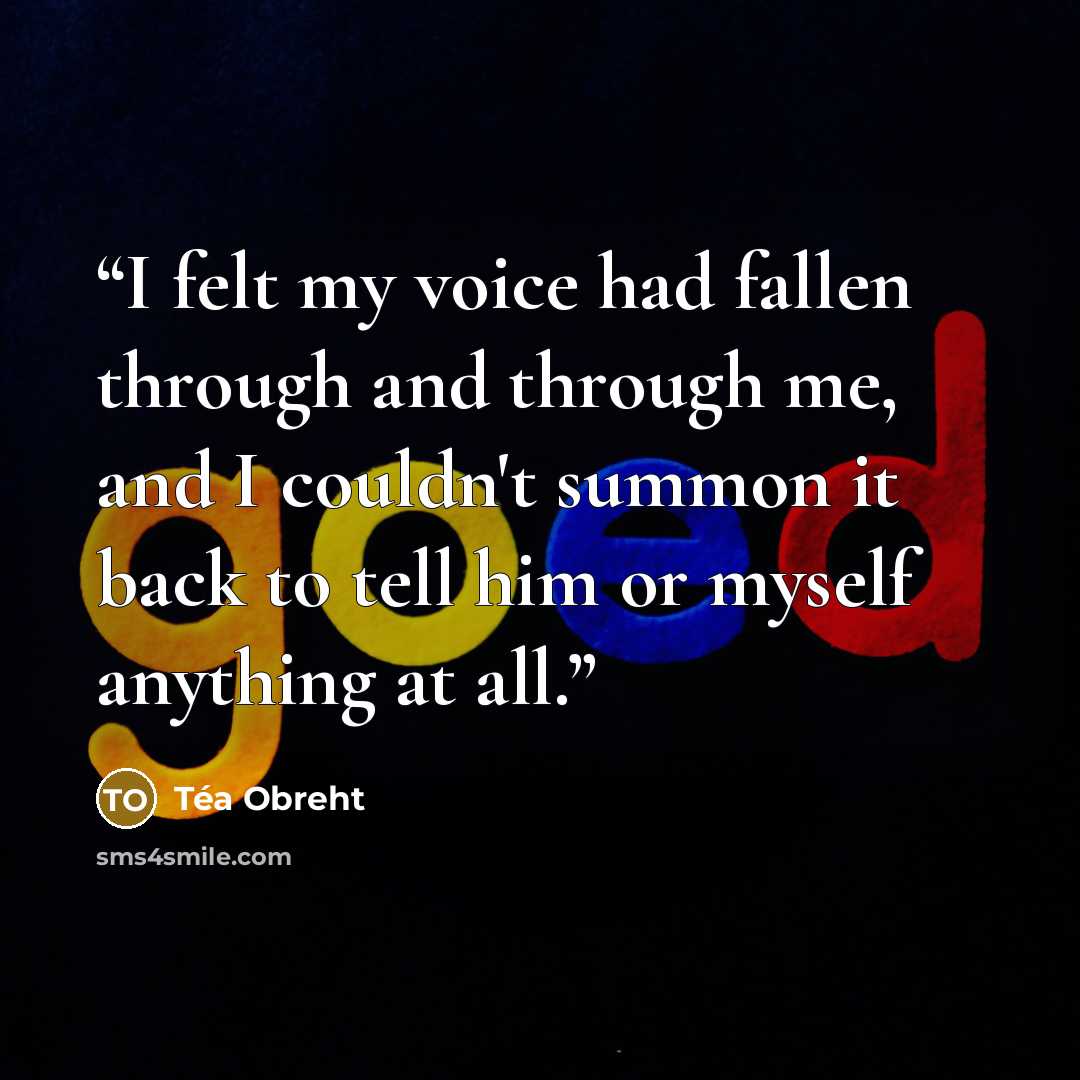 “I felt my voice had fallen through and through me, and I couldn't summon it back to tell him or myself anything at all.” quote by Téa Obreht
