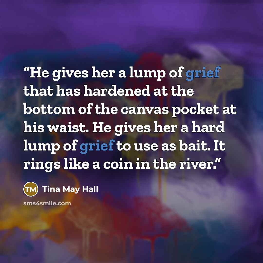 “He gives her a lump of grief that has hardened at the bottom of the canvas pocket at his waist. He gives her a hard lump of grief to use as bait. It rings like a coin in the river.” quote by Tina May Hall