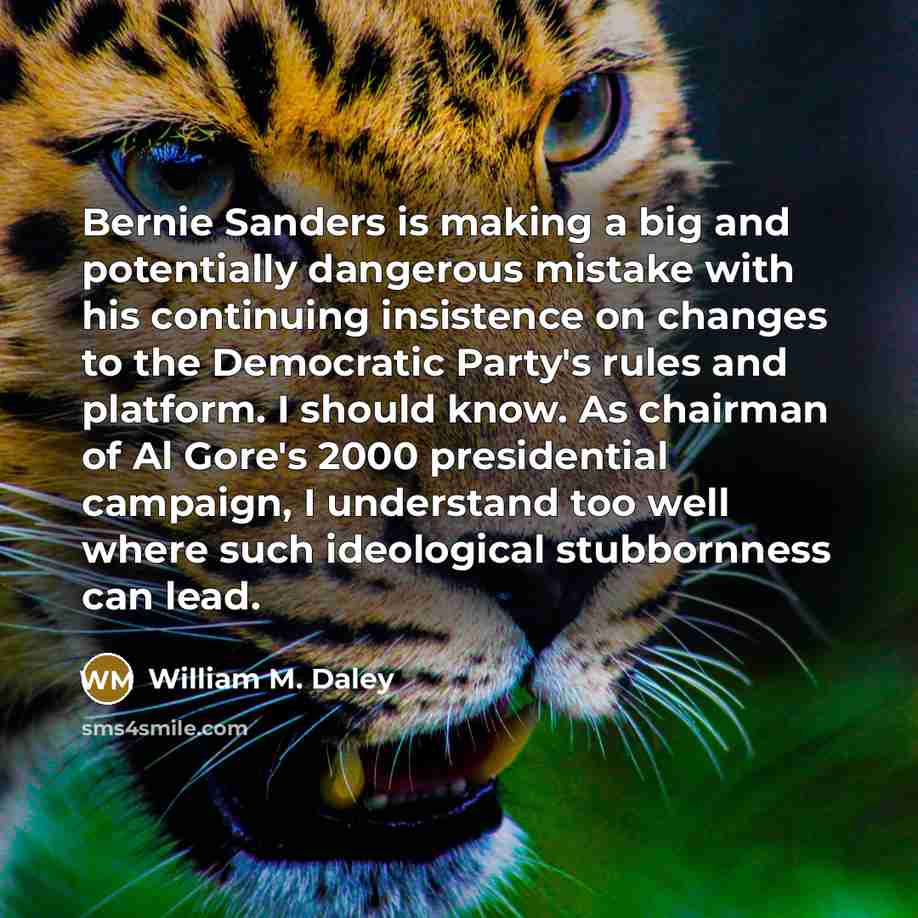 “Bernie Sanders is making a big and potentially dangerous mistake with his continuing insistence on changes to the Democratic Party's rules and platform. I should know. As chairman of Al Gore's 2000 presidential campaign, I understand too well where such ideological stubbornness can lead.” quote by William M. Daley