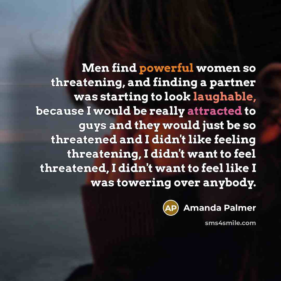 “Men find powerful women so threatening, and finding a partner was starting to look laughable, because I would be really attracted to guys and they would just be so threatened and I didn't like feeling threatening, I didn't want to feel threatened, I didn't want to feel like I was towering over…” quote by Amanda Palmer