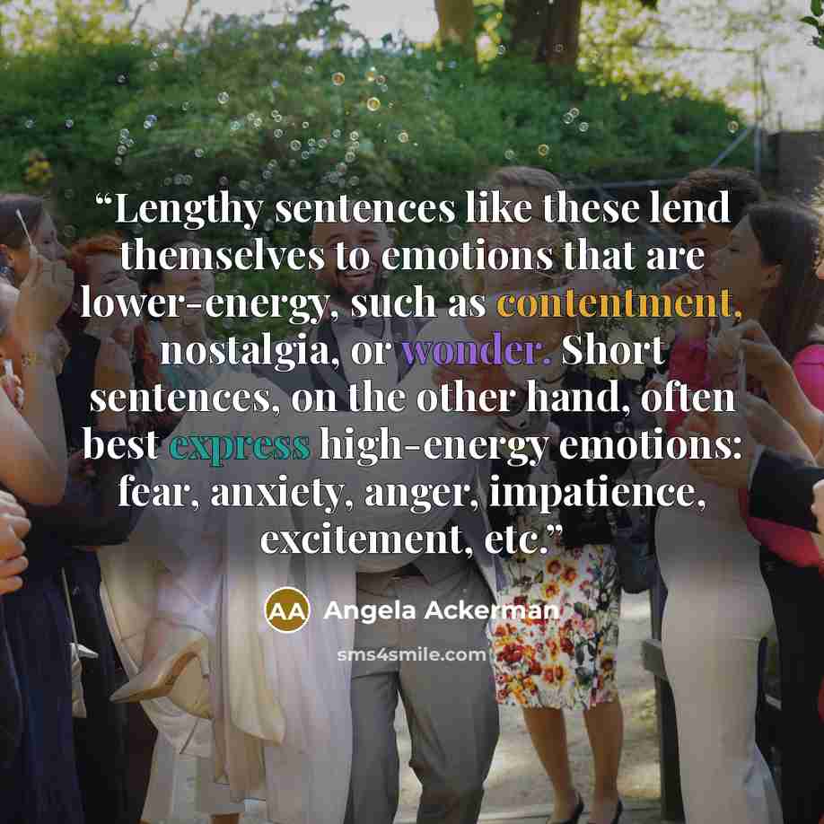 “Lengthy sentences like these lend themselves to emotions that are lower-energy, such as contentment, nostalgia, or wonder. Short sentences, on the other hand, often best express high-energy emotions: fear, anxiety, anger, impatience, excitement, etc.” quote by Angela Ackerman