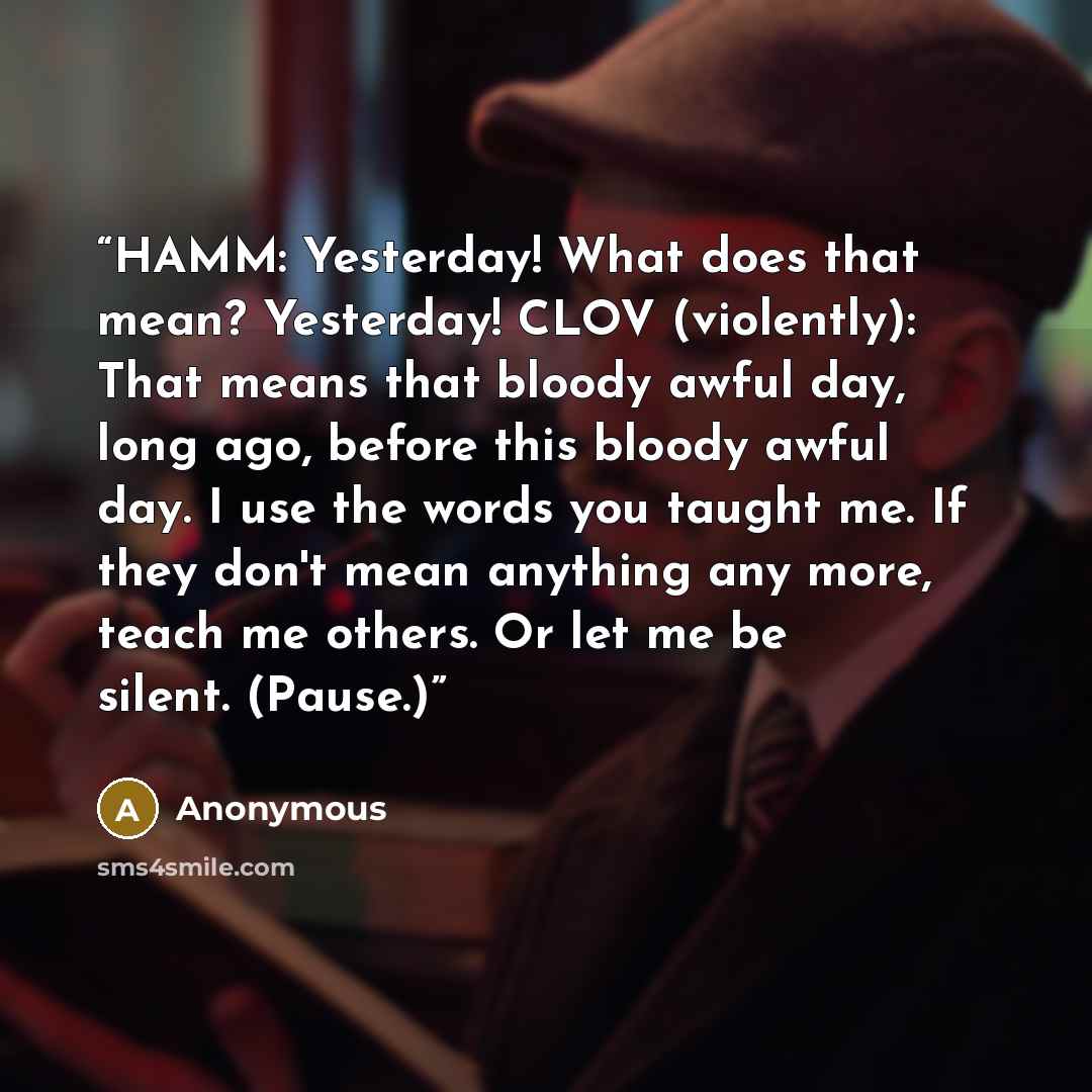 “HAMM: Yesterday! What does that mean? Yesterday! CLOV (violently): That means that bloody awful day, long ago, before this bloody awful day. I use the words you taught me. If they don't mean anything any more, teach me others. Or let me be silent. (Pause.)” quote by Anonymous