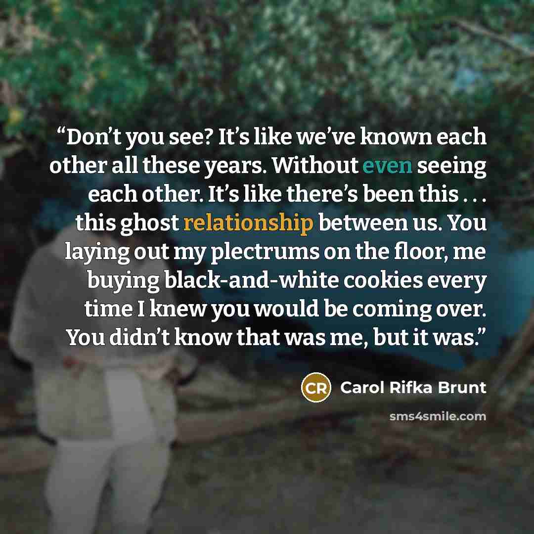 “Don’t you see? It’s like we’ve known each other all these years. Without even seeing each other. It’s like there’s been this . . . this ghost relationship between us. You laying out my plectrums on the floor, me buying black-and-white cookies every time I knew you would be coming over. You didn’t…” quote by Carol Rifka Brunt