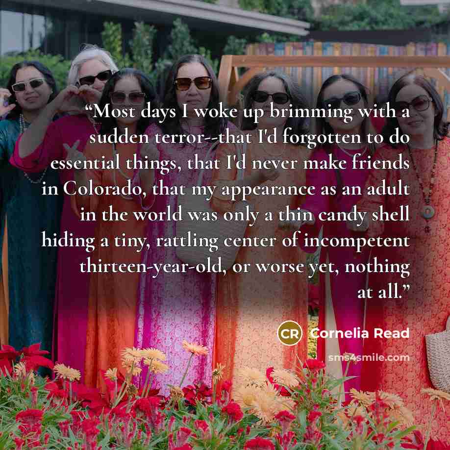 “Most days I woke up brimming with a sudden terror--that I'd forgotten to do essential things, that I'd never make friends in Colorado, that my appearance as an adult in the world was only a thin candy shell hiding a tiny, rattling center of incompetent thirteen-year-old, or worse yet, nothing at…” quote by Cornelia Read