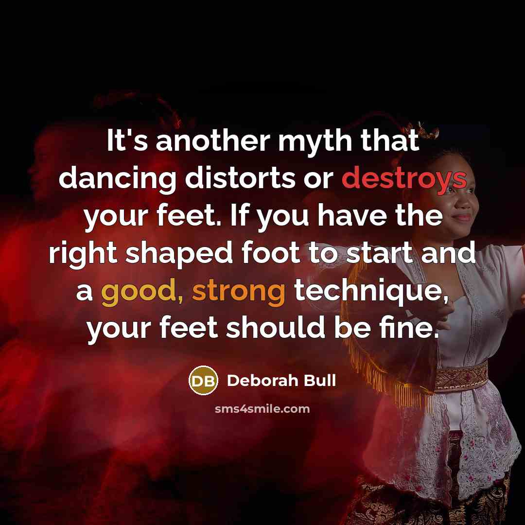 “It's another myth that dancing distorts or destroys your feet. If you have the right shaped foot to start and a good, strong technique, your feet should be fine.” quote by Deborah Bull