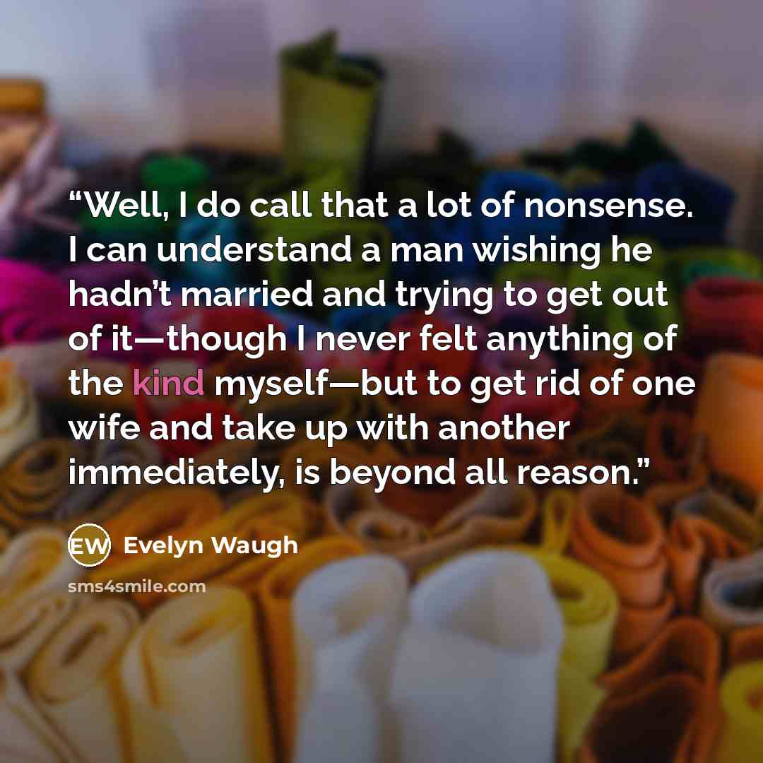 “Well, I do call that a lot of nonsense. I can understand a man wishing he hadn’t married and trying to get out of it—though I never felt anything of the kind myself—but to get rid of one wife and take up with another immediately, is beyond all reason.” quote by Evelyn Waugh
