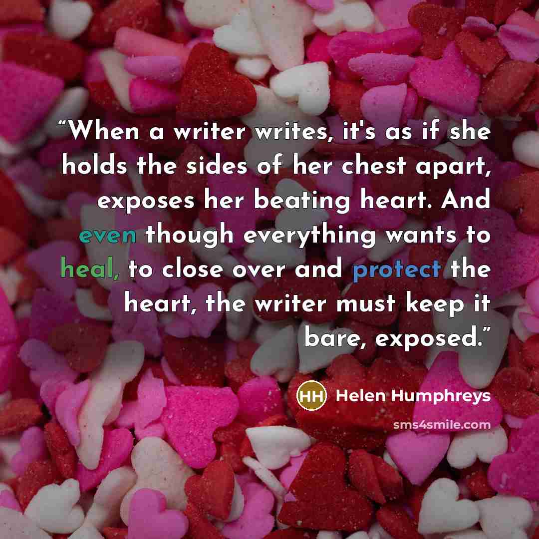 “When a writer writes, it's as if she holds the sides of her chest apart, exposes her beating heart. And even though everything wants to heal, to close over and protect the heart, the writer must keep it bare, exposed.” quote by Helen Humphreys