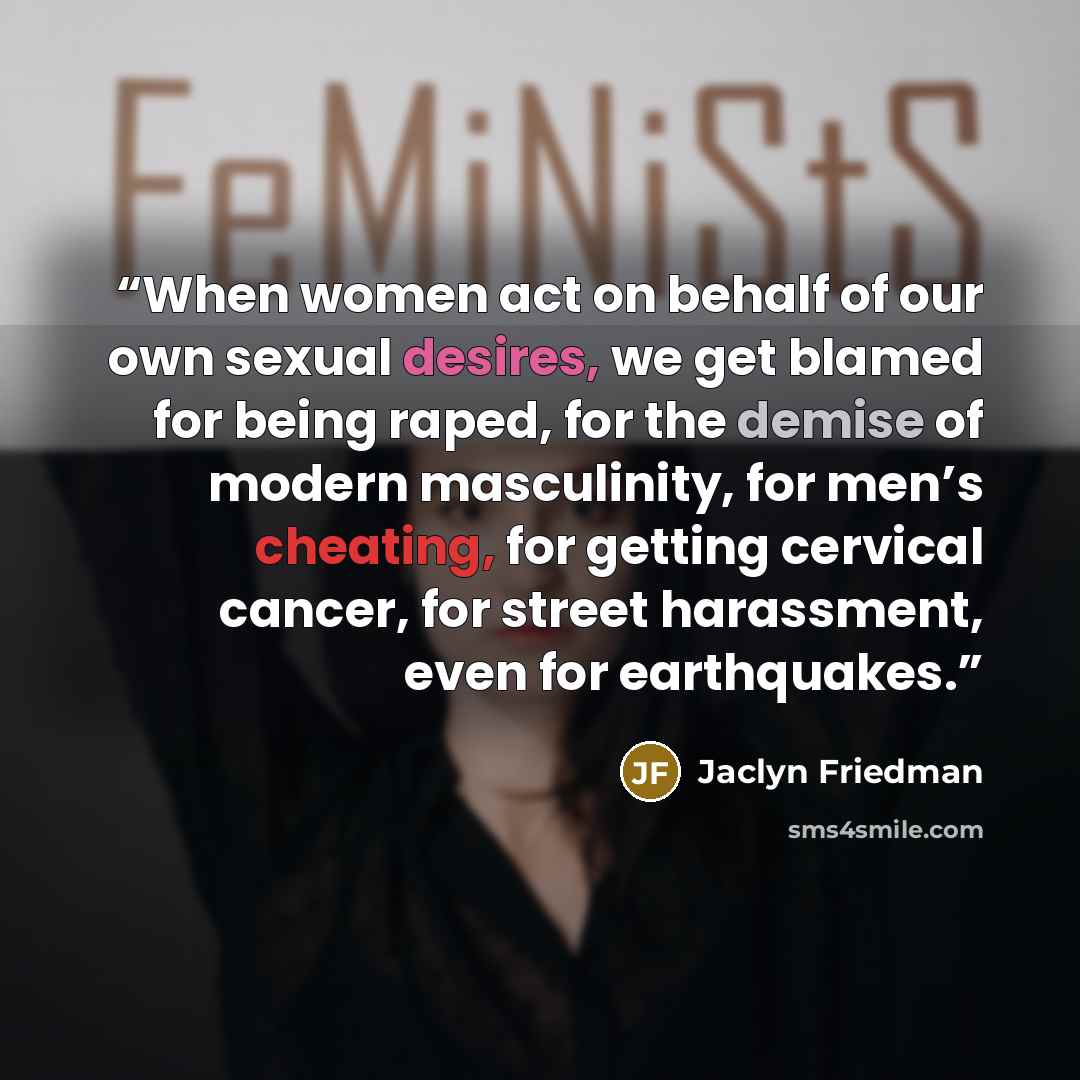 “When women act on behalf of our own sexual desires, we get blamed for being raped, for the demise of modern masculinity, for men’s cheating, for getting cervical cancer, for street harassment, even for earthquakes.” quote by Jaclyn Friedman
