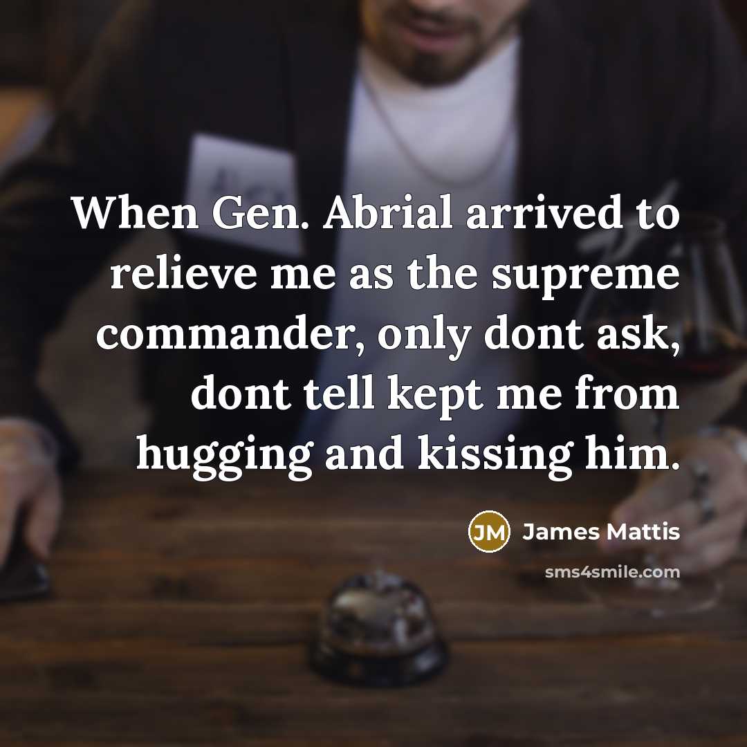 “When Gen. Abrial arrived to relieve me as the supreme commander, only dont ask, dont tell kept me from hugging and kissing him.” quote by James Mattis