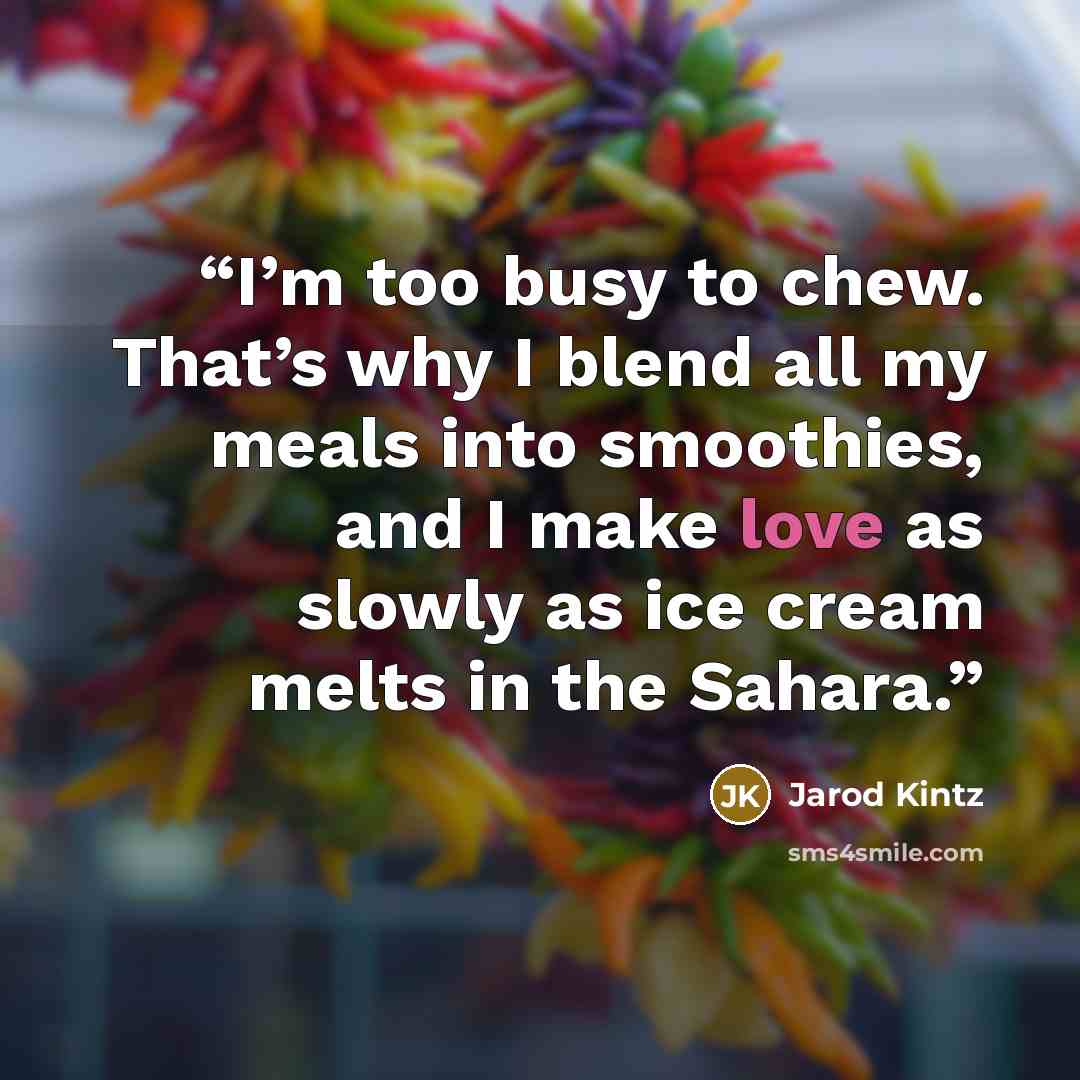 “I’m too busy to chew. That’s why I blend all my meals into smoothies, and I make love as slowly as ice cream melts in the Sahara.” quote by Jarod Kintz